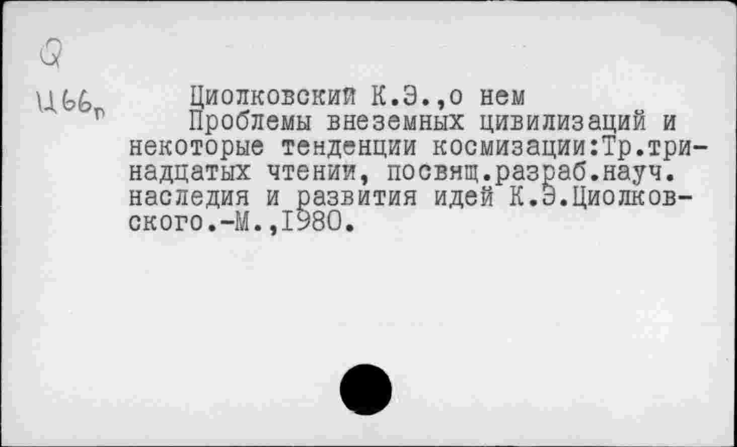 ﻿UGG Циолковский К.Э.,о нем
Проблемы внеземных цивилизаций и некоторые тенденции космизации:Тр.тринадцатых чтении, посвнщ.разраб.науч, наследия и развития идей К.Э.Циолковского.-М. ,1980.